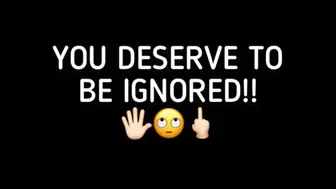 YOU DESERVE TO BE IGNORED!!!